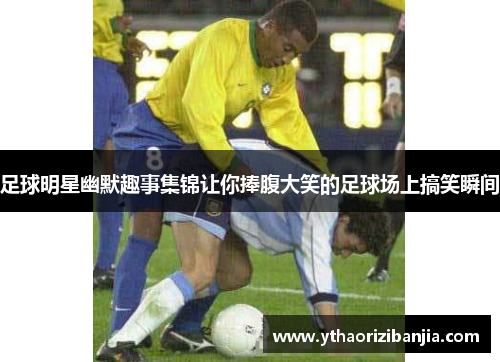 足球明星幽默趣事集锦让你捧腹大笑的足球场上搞笑瞬间